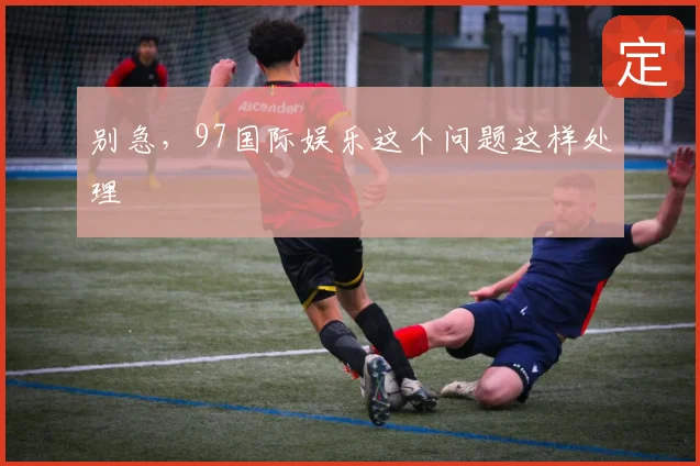 别急,97国际娱乐这个问题这样处理