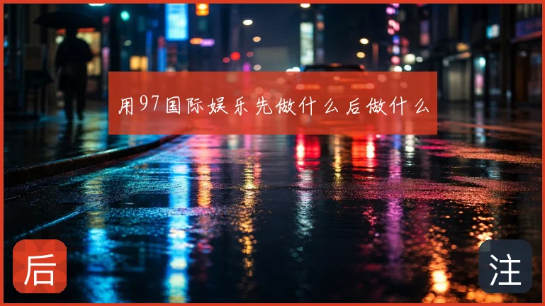 用97国际娱乐先做什么后做什么